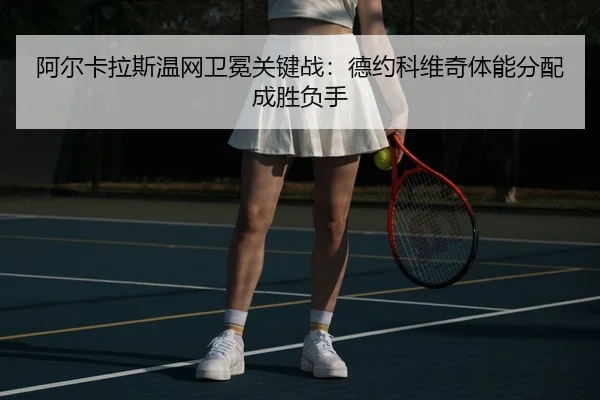 阿尔卡拉斯温网卫冕关键战：德约科维奇体能分配成胜负手