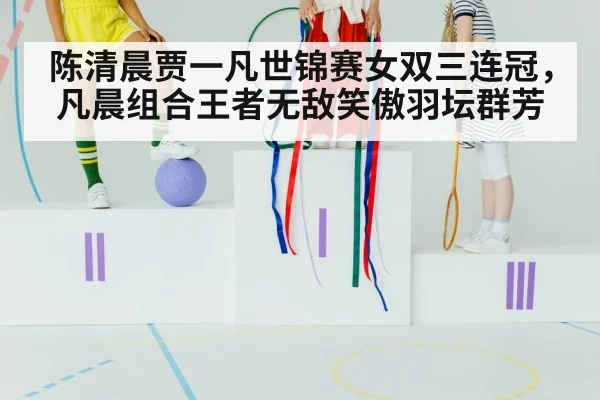 陈清晨贾一凡世锦赛女双三连冠,凡晨组合王者无敌笑傲羽坛群芳