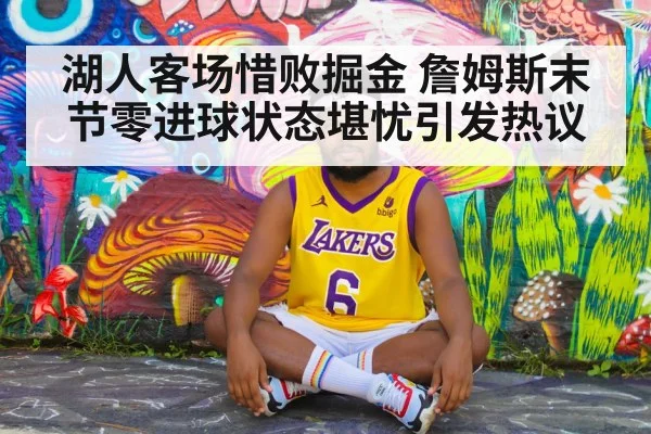 湖人客场惜败掘金 詹姆斯末节零进球状态堪忧引发热议
