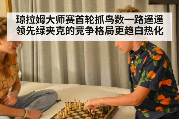 琼拉姆大师赛首轮抓鸟数一路遥遥领先绿夹克的竞争格局更趋白热化